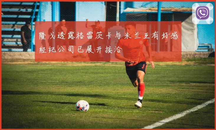 隆戈透露格雷茨卡与米兰互有好感经纪公司已展开接洽