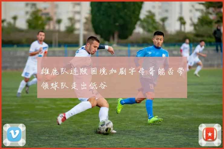 雄鹿队连败困境加剧字母哥能否带领球队走出低谷