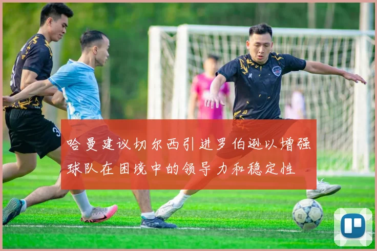 哈曼建议切尔西引进罗伯逊以增强球队在困境中的领导力和稳定性