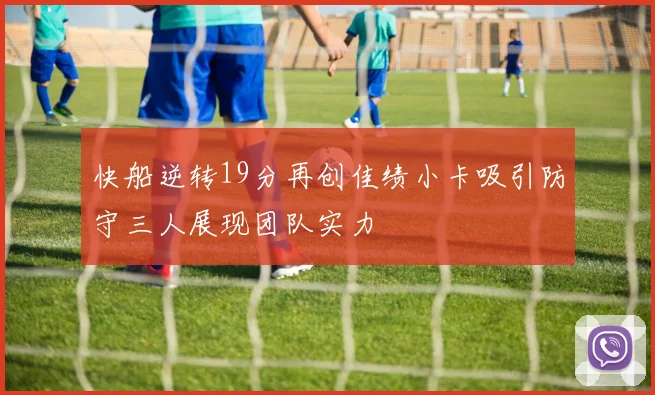 快船逆转19分再创佳绩小卡吸引防守三人展现团队实力