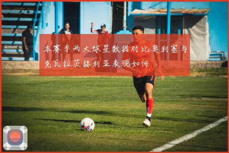 本赛季两大球星数据对比奥利塞与克瓦拉茨赫利亚表现如何