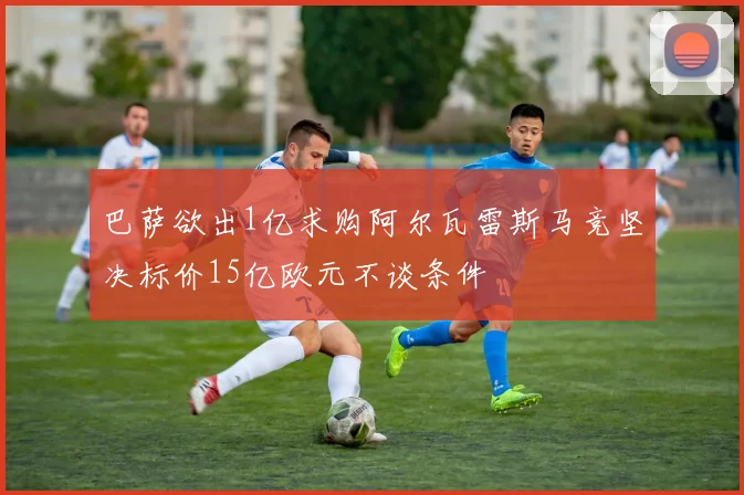 巴萨欲出1亿求购阿尔瓦雷斯马竞坚决标价15亿欧元不谈条件