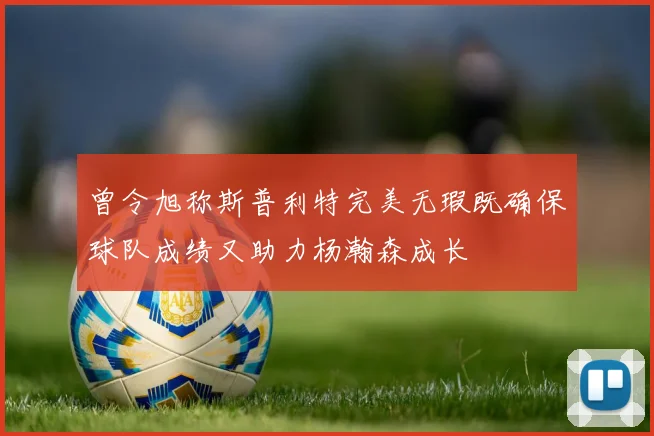 曾令旭称斯普利特完美无瑕既确保球队成绩又助力杨瀚森成长