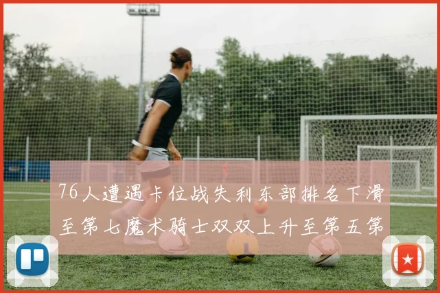 76人遭遇卡位战失利东部排名下滑至第七魔术骑士双双上升至第五第六位