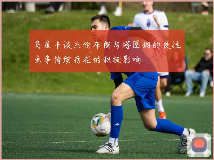 乌度卡谈杰伦布朗与塔图姆的良性竞争持续存在的积极影响