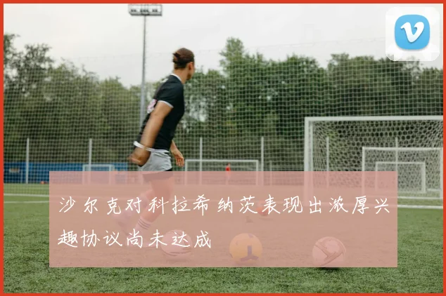 沙尔克对科拉希纳茨表现出浓厚兴趣协议尚未达成